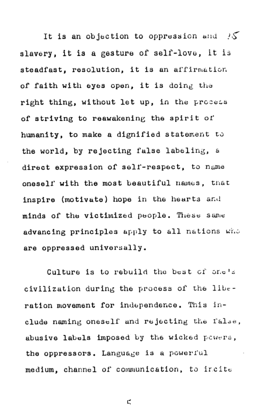 It is an objection to oppression aid s slavery, it is a gesture of self-love, it is steadfast, resolution, it is an affirmation of faith with eyes open, it is doing ths right thing, without let up, in the process of striving to reawakening the spirit or humanity, to make a dignified statement to the world, by rejecting false labeling, & direct expression of self-respect, to nams oneselr with the most beautiful namss, that inspire (motivate) hope in the heurts and minds of the vietimized people. These sanec advancing principles apply to all nations wio are oppressed universally. Culture is to rebuild the best cf orc’s civilization during the process of the libe- ration movement for independence. This in- clude naming onesclf and rejecting the ralse, sbusive labels imposed by the wicked pcuers, the oppressors. Language i3 a powerrul medium, channel of communication, to ircite n